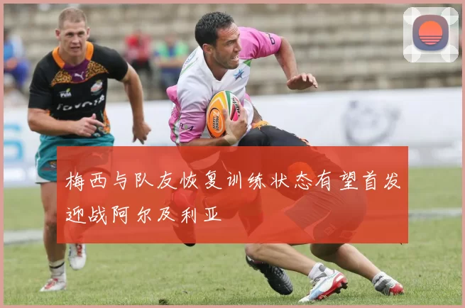 梅西与队友恢复训练状态有望首发迎战阿尔及利亚