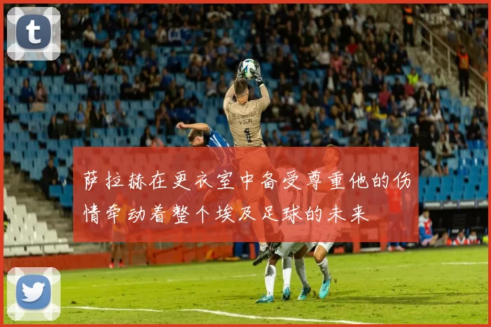 萨拉赫在更衣室中备受尊重他的伤情牵动着整个埃及足球的未来
