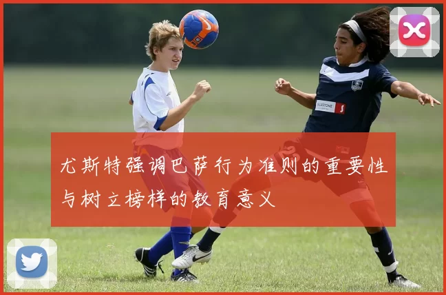 尤斯特强调巴萨行为准则的重要性与树立榜样的教育意义