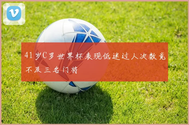 41岁C罗世界杯表现低迷过人次数竟不及三名门将