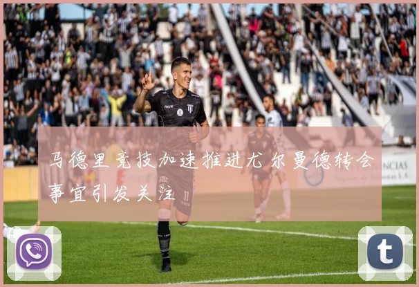 马德里竞技加速推进尤尔曼德转会事宜引发关注