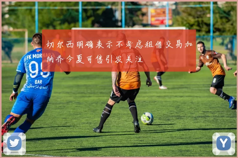切尔西明确表示不考虑租借交易加纳乔今夏可售引发关注